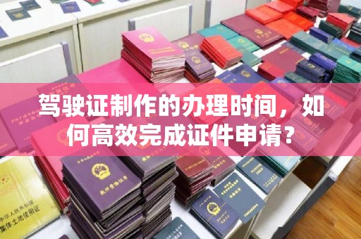 蛟河驾驶证制作的办理时间，如何高效完成证件申请？